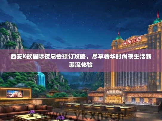 西安K歌国际夜总会预订攻略，尽享奢华时尚夜生活新潮流体验